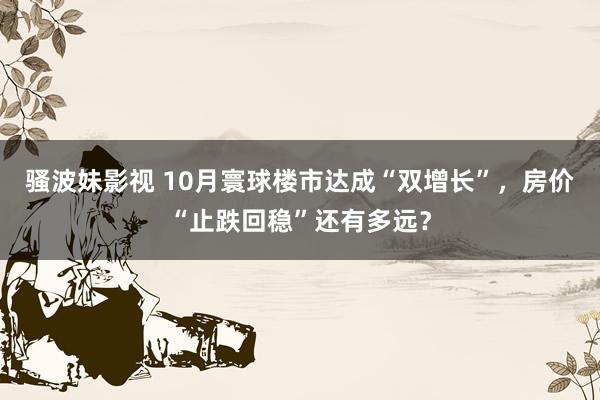 骚波妹影视 10月寰球楼市达成“双增长”，房价“止跌回稳”还有多远？