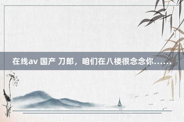 在线av 国产 刀郎，咱们在八楼很念念你……