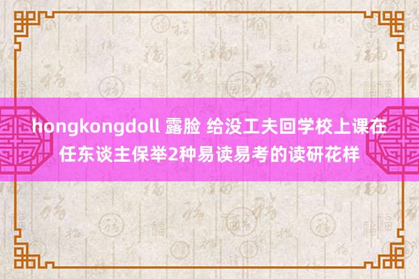 hongkongdoll 露脸 给没工夫回学校上课在任东谈主保举2种易读易考的读研花样