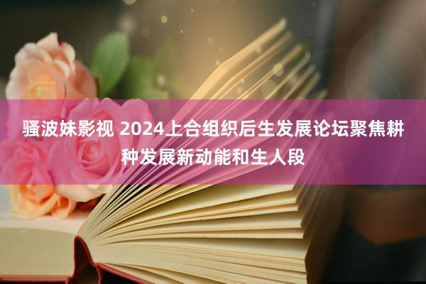 骚波妹影视 2024上合组织后生发展论坛聚焦耕种发展新动能和生人段