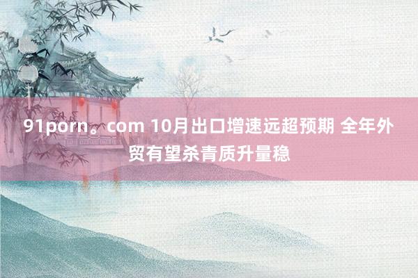 91porn。com 10月出口增速远超预期 全年外贸有望杀青质升量稳