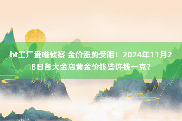 bt工厂爱唯侦察 金价涨势受阻！2024年11月28日各大金店黄金价钱些许钱一克？