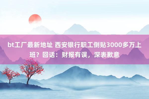 bt工厂最新地址 西安银行职工倒贴3000多万上班？回话：财报有误，深表歉意