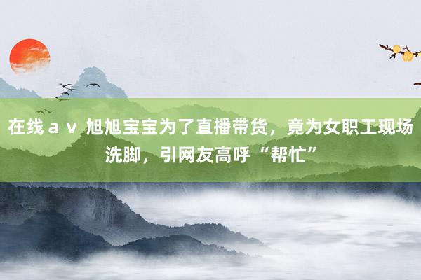 在线ａｖ 旭旭宝宝为了直播带货，竟为女职工现场洗脚，引网友高呼 “帮忙”