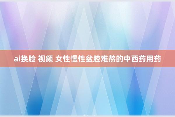 ai换脸 视频 女性慢性盆腔难熬的中西药用药