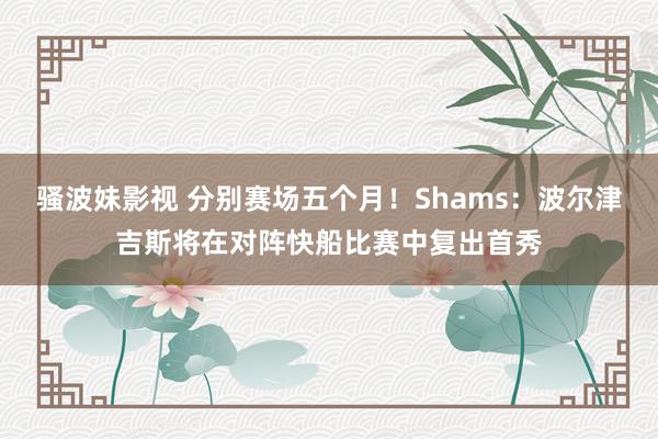 骚波妹影视 分别赛场五个月！Shams：波尔津吉斯将在对阵快船比赛中复出首秀