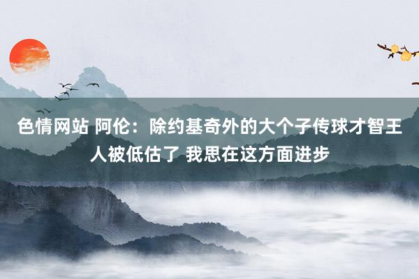 色情网站 阿伦：除约基奇外的大个子传球才智王人被低估了 我思在这方面进步