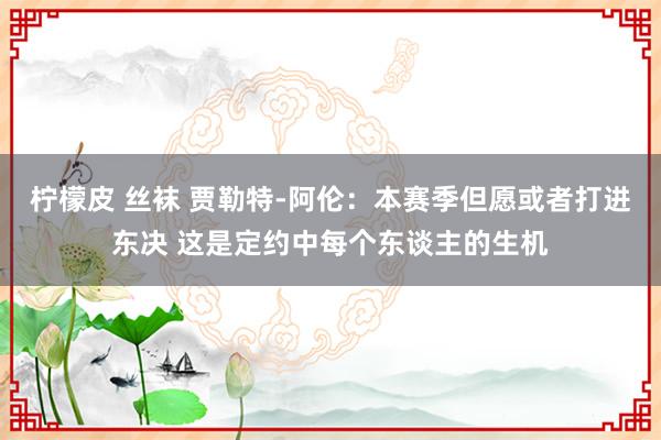 柠檬皮 丝袜 贾勒特-阿伦：本赛季但愿或者打进东决 这是定约中每个东谈主的生机