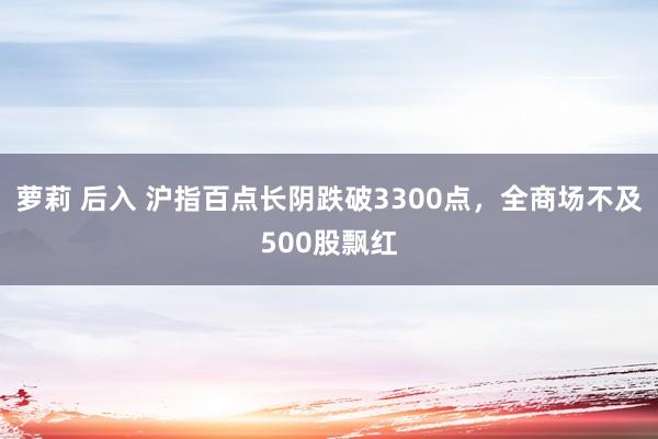 萝莉 后入 沪指百点长阴跌破3300点，全商场不及500股飘红