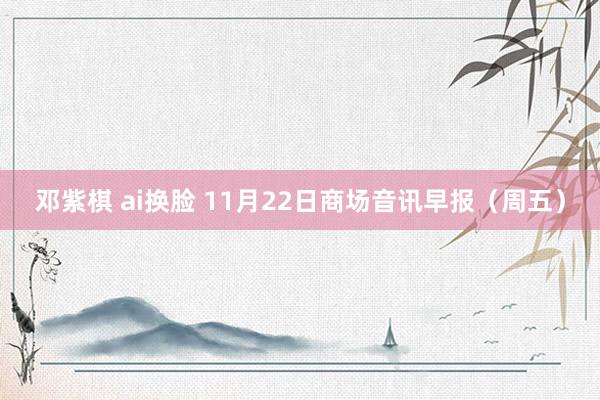 邓紫棋 ai换脸 11月22日商场音讯早报（周五）