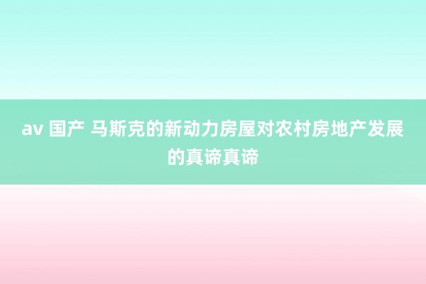 av 国产 马斯克的新动力房屋对农村房地产发展的真谛真谛