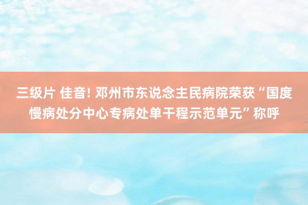 三级片 佳音! 邓州市东说念主民病院荣获“国度慢病处分中心专病处单干程示范单元”称呼