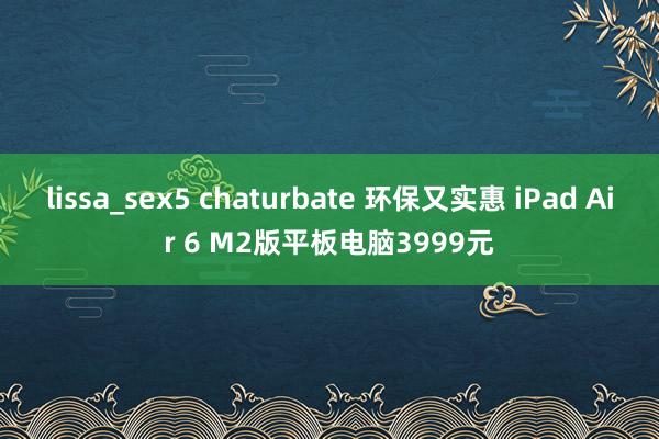 lissa_sex5 chaturbate 环保又实惠 iPad Air 6 M2版平板电脑3999元