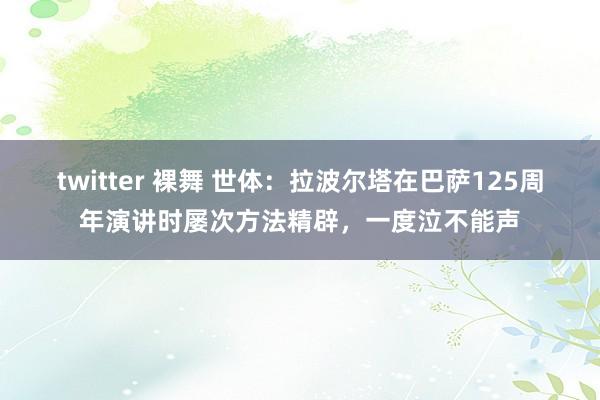 twitter 裸舞 世体：拉波尔塔在巴萨125周年演讲时屡次方法精辟，一度泣不能声