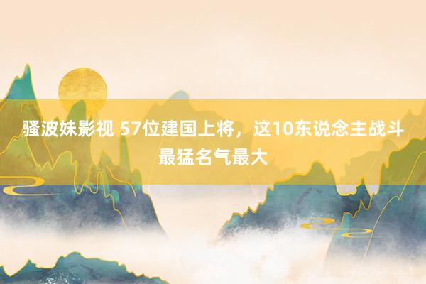 骚波妹影视 57位建国上将，这10东说念主战斗最猛名气最大