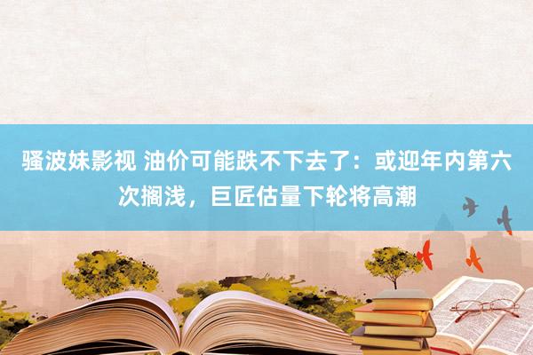 骚波妹影视 油价可能跌不下去了：或迎年内第六次搁浅，巨匠估量下轮将高潮