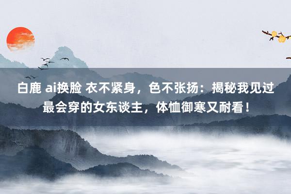 白鹿 ai换脸 衣不紧身，色不张扬：揭秘我见过最会穿的女东谈主，体恤御寒又耐看！