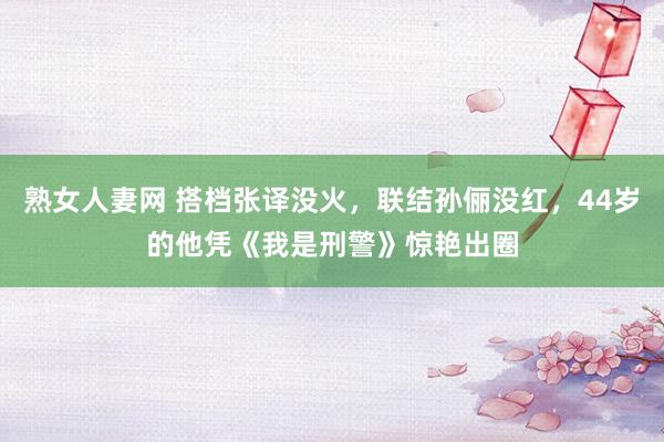 熟女人妻网 搭档张译没火，联结孙俪没红，44岁的他凭《我是刑警》惊艳出圈