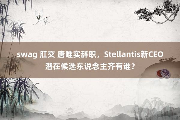 swag 肛交 唐唯实辞职，Stellantis新CEO潜在候选东说念主齐有谁？