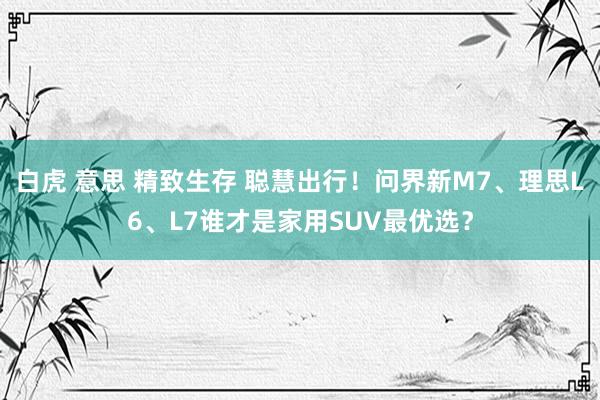 白虎 意思 精致生存 聪慧出行！问界新M7、理思L6、L7谁才是家用SUV最优选？