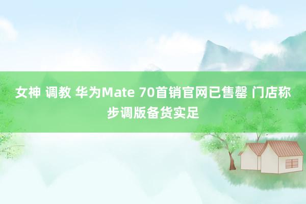 女神 调教 华为Mate 70首销官网已售罄 门店称步调版备货实足