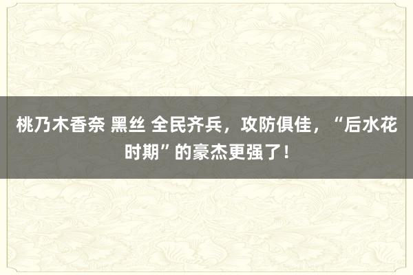 桃乃木香奈 黑丝 全民齐兵，攻防俱佳，“后水花时期”的豪杰更强了！