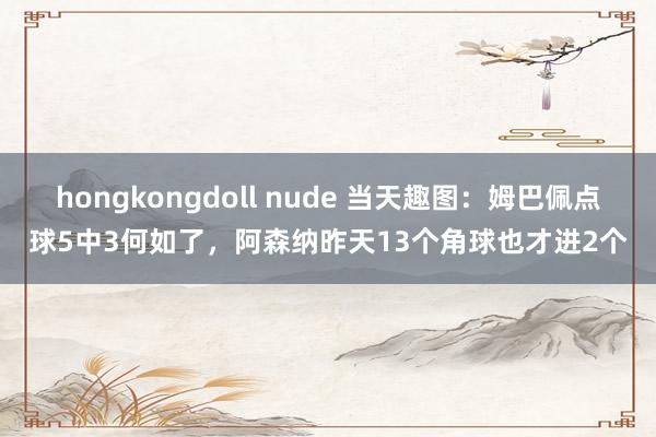 hongkongdoll nude 当天趣图：姆巴佩点球5中3何如了，阿森纳昨天13个角球也才进2个