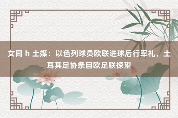 女同 h 土媒：以色列球员欧联进球后行军礼，土耳其足协条目欧足联探望