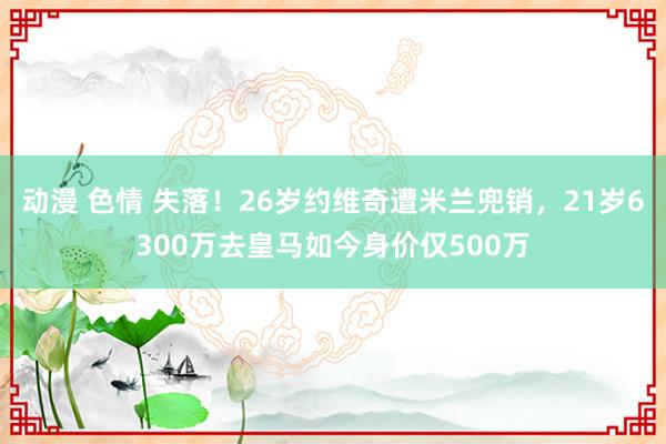 动漫 色情 失落！26岁约维奇遭米兰兜销，21岁6300万去皇马如今身价仅500万