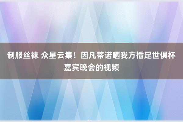 制服丝袜 众星云集！因凡蒂诺晒我方插足世俱杯嘉宾晚会的视频