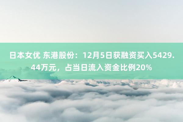 日本女优 东港股份：12月5日获融资买入5429.44万元，占当日流入资金比例20%