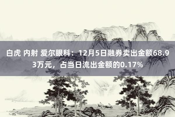 白虎 内射 爱尔眼科：12月5日融券卖出金额68.93万元，占当日流出金额的0.17%