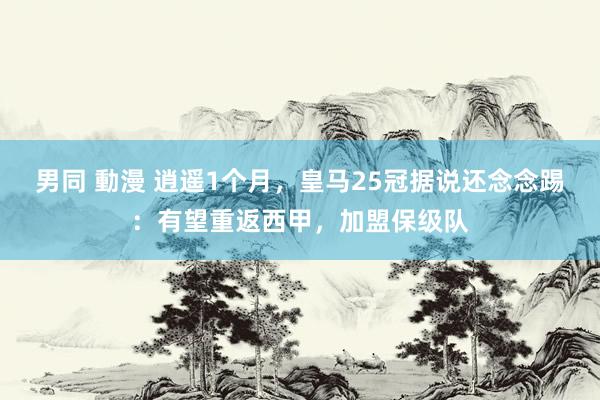 男同 動漫 逍遥1个月，皇马25冠据说还念念踢：有望重返西甲，加盟保级队