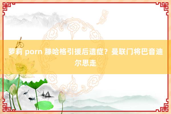 萝莉 porn 滕哈格引援后遗症？曼联门将巴音迪尔思走