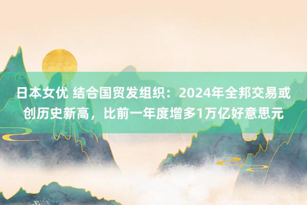 日本女优 结合国贸发组织：2024年全邦交易或创历史新高，比前一年度增多1万亿好意思元