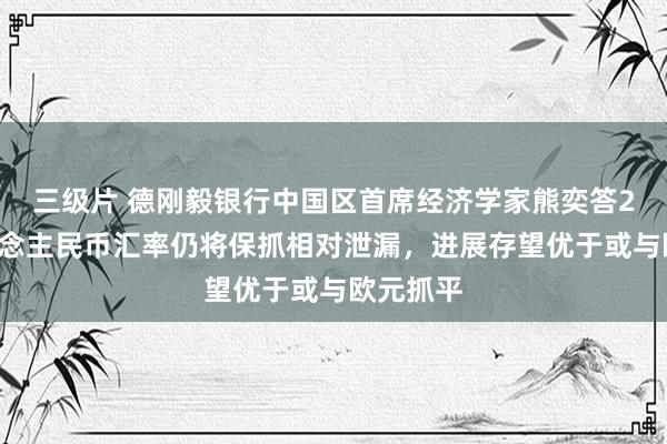 三级片 德刚毅银行中国区首席经济学家熊奕答21：东说念主民币汇率仍将保抓相对泄漏，进展存望优于或与欧元抓平