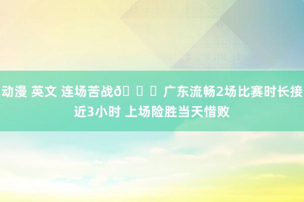 动漫 英文 连场苦战😔广东流畅2场比赛时长接近3小时 上场险胜当天惜败