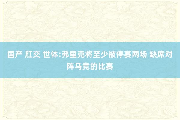 国产 肛交 世体:弗里克将至少被停赛两场 缺席对阵马竞的比赛