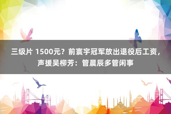 三级片 1500元？前寰宇冠军放出退役后工资，声援吴柳芳：管晨辰多管闲事