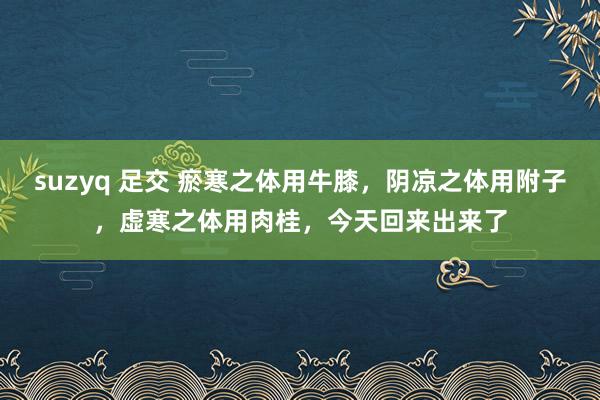 suzyq 足交 瘀寒之体用牛膝，阴凉之体用附子，虚寒之体用肉桂，今天回来出来了