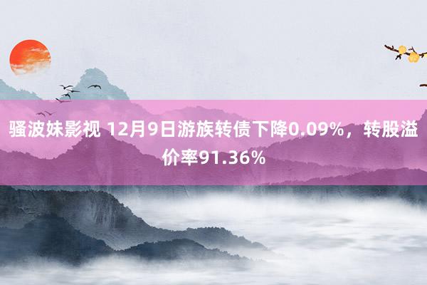 骚波妹影视 12月9日游族转债下降0.09%，转股溢价率91.36%