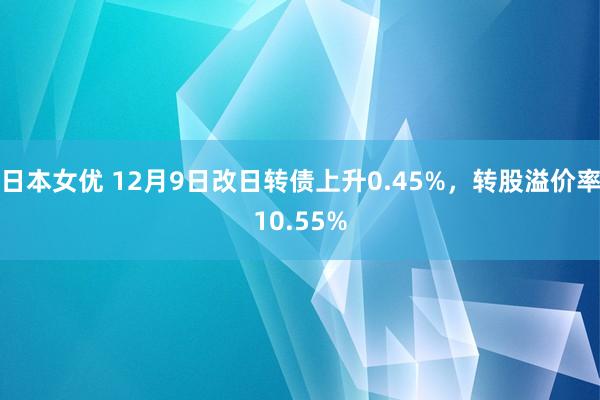 日本女优 12月9日改日转债上升0.45%，转股溢价率10.55%