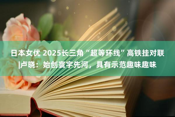 日本女优 2025长三角“超等环线”高铁挂对联|卢晓：始创寰宇先河，具有示范趣味趣味