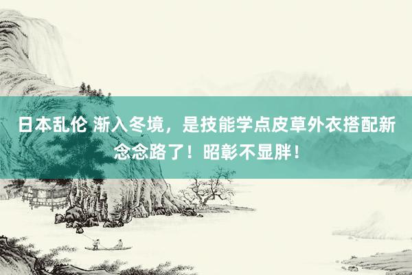 日本乱伦 渐入冬境，是技能学点皮草外衣搭配新念念路了！昭彰不显胖！