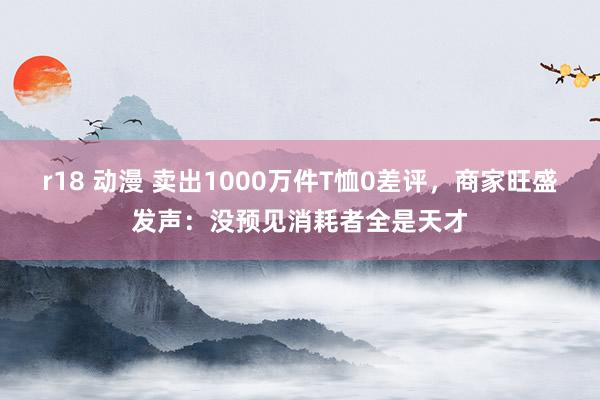 r18 动漫 卖出1000万件T恤0差评，商家旺盛发声：没预见消耗者全是天才