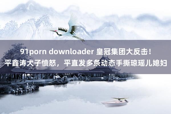 91porn downloader 皇冠集团大反击！平鑫涛犬子愤怒，平直发多条动态手撕琼瑶儿媳妇