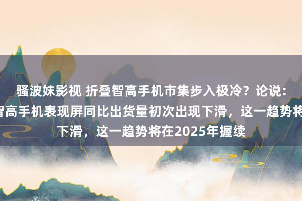 骚波妹影视 折叠智高手机市集步入极冷？论说：三季度折叠式智高手机表现屏同比出货量初次出现下滑，这一趋势将在2025年握续