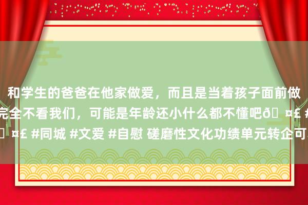 和学生的爸爸在他家做爱，而且是当着孩子面前做爱，太刺激了，孩子完全不看我们，可能是年龄还小什么都不懂吧🤣 #同城 #文爱 #自慰 磋磨性文化功绩单元转企可享过渡期税收优惠