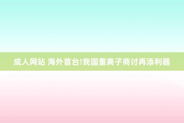 成人网站 海外首台!我国重离子商讨再添利器