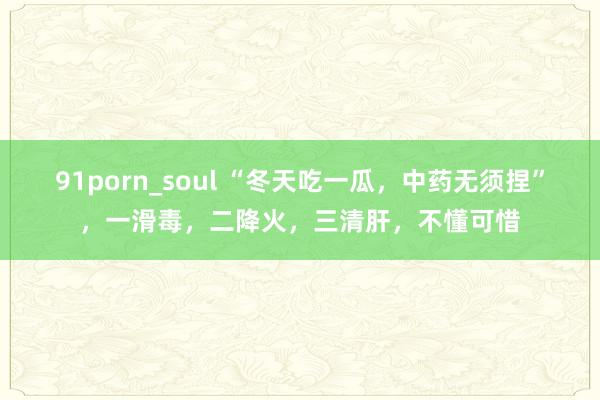 91porn_soul “冬天吃一瓜，中药无须捏”，一滑毒，二降火，三清肝，不懂可惜